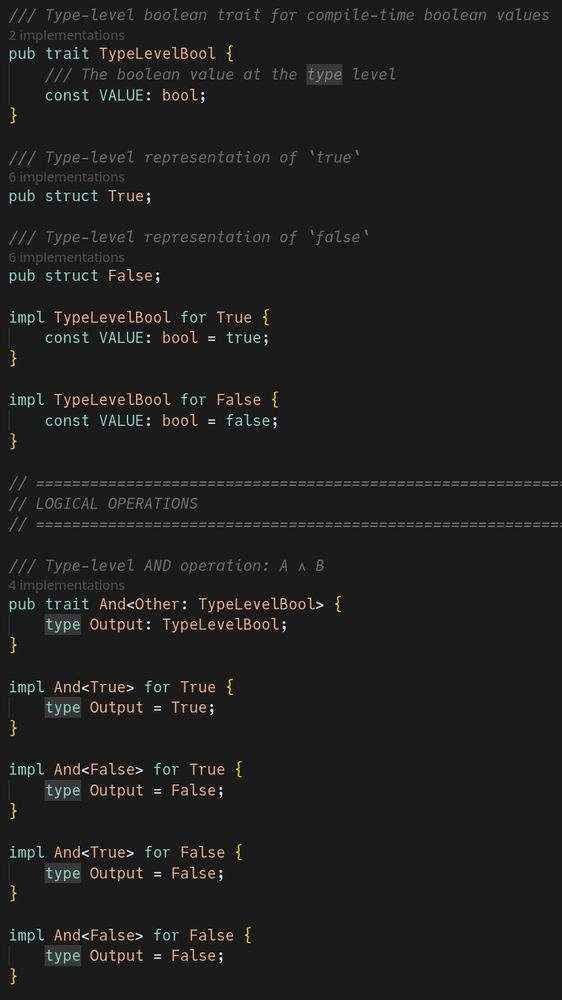 /// Type-level boolean trait for compile-time boolean values
pub trait TypeLevelBool {
    /// The boolean value at the type level
    const VALUE: bool;
}

/// Type-level representation of `true`
pub struct True;

/// Type-level representation of `false`
pub struct False;

impl TypeLevelBool for True {
    const VALUE: bool = true;
}

impl TypeLevelBool for False {
    const VALUE: bool = false;
}

// ============================================================================
// LOGICAL OPERATIONS
// ============================================================================

/// Type-level AND operation: A ∧ B
pub trait And<Other: TypeLevelBool> {
    type Output: TypeLevelBool;
}

impl And<True> for True {
    type Output = True;
}

impl And<False> for True {
    type Output = False;
}

impl And<True> for False {
    type Output = False;
}

impl And<False> for False {
    type Output = False;
}