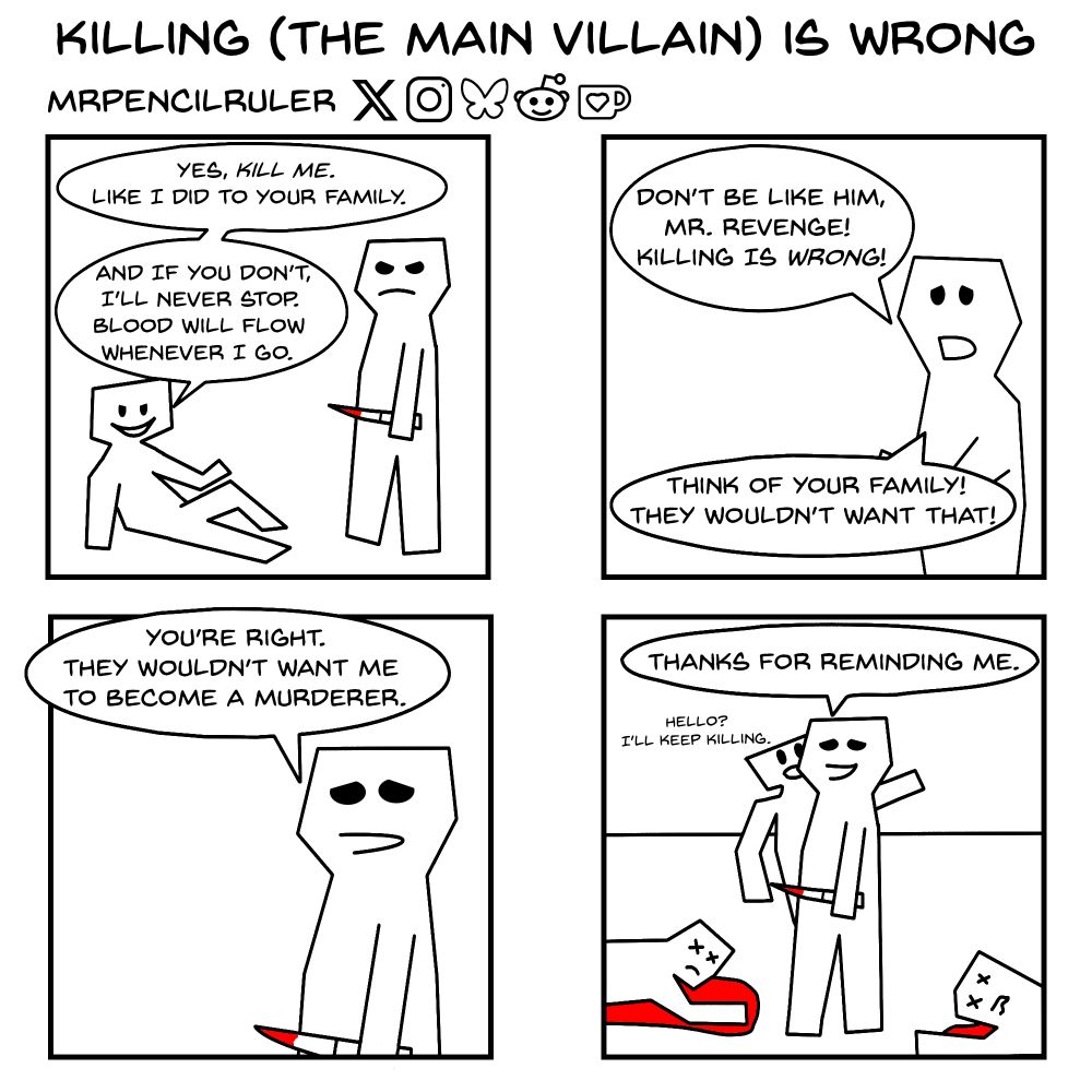 Panel 1 - Villain sitting on the floor speaks to vengeful man holding a blood-stained knife and standing in front of him. "Yes, Kill me. Like I did to your family. And if you don't,  I'll never stop. Blood will flow wherever I go."

Panel 2 - Side character: "Don't be like him, Mr. Revenge! Killing is wrong! Think of your family! They wouldn't want that!"

Panel 3 - Mournful Mr Revenge: "You're right. They wouldn't want me to become a murder."

Panel 4 - Mr Revenge: "Thanks for reminding me." As he says that, two goons' bodies lay near him and the villain behind him tells him 'Hello? I'll keep killing."

