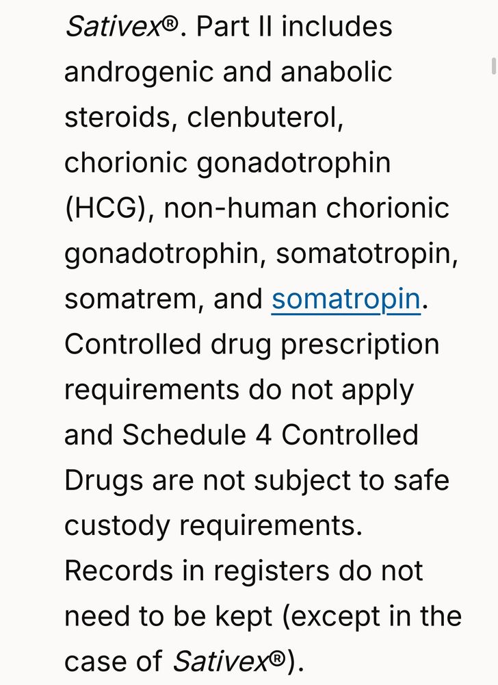Screenshot from link. It reads:

Part II includes androgenic and anabolic steroids, clenbuterol, chorionic gonadotrophin (HCG), non-human chorionic gonadotrophin, somatotropin, somatrem, and somatropin. Controlled drug prescription requirements do not apply and Schedule 4 Controlled Drugs are not subject to safe custody requirements. Records in registers do not need to be kept (except in the case of Sativex®).