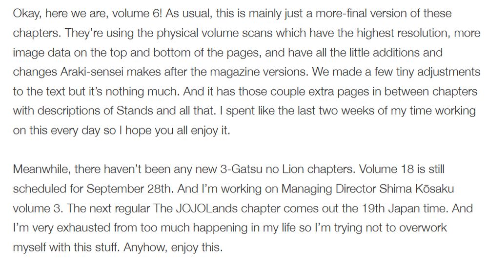 Okay, here we are, volume 6! As usual, this is mainly just a more-final version of these chapters. They’re using the physical volume scans which have the highest resolution, more image data on the top and bottom of the pages, and have all the little additions and changes Araki-sensei makes after the magazine versions. We made a few tiny adjustments to the text but it’s nothing much. And it has those couple extra pages in between chapters with descriptions of Stands and all that. I spent like the last two weeks of my time working on this every day so I hope you all enjoy it.

Meanwhile, there haven’t been any new 3-Gatsu no Lion chapters. Volume 18 is still scheduled for September 28th. And I’m working on Managing Director Shima Kōsaku volume 3. The next regular The JOJOLands chapter comes out the 19th Japan time. And I’m very exhausted from too much happening in my life so I’m trying not to overwork myself with this stuff. Anyhow, enjoy this.