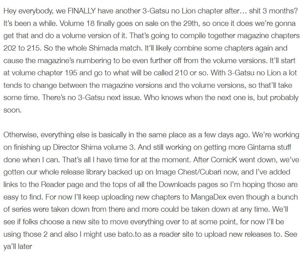 Hey everybody, we FINALLY have another 3-Gatsu no Lion chapter after… shit 3 months? It’s been a while. Volume 18 finally goes on sale on the 29th, so once it does we’re gonna get that and do a volume version of it. That’s going to compile together magazine chapters 202 to 215. So the whole Shimada match. It’ll likely combine some chapters again and cause the magazine’s numbering to be even further off from the volume versions. It’ll start at volume chapter 195 and go to what will be called 210 or so. With 3-Gatsu no Lion a lot tends to change between the magazine versions and the volume versions, so that’ll take some time. There’s no 3-Gatsu next issue. Who knows when the next one is, but probably soon.

Otherwise, everything else is basically in the same place as a few days ago. We’re working on finishing up Director Shima volume 3. And still working on getting more Gintama stuff done when I can. That’s all I have time for at the moment. After ComicK went down, we’ve gotten our whole release library backed up on Image Chest/Cubari now, and I’ve added links to the Reader page and the tops of all the Downloads pages so I’m hoping those are easy to find. For now I’ll keep uploading new chapters to MangaDex even though a bunch of series were taken down from there and more could be taken down at any time. We’ll see if folks choose a new site to move everything over to at some point, for now I’ll be using those 2 and also I might use bato.to as a reader site to upload new releases to. See ya’ll later