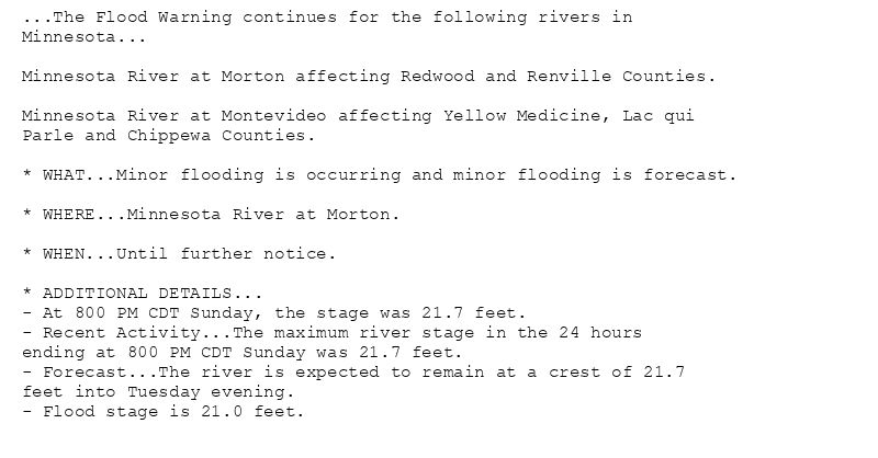 ...The Flood Warning continues for the following rivers in
Minnesota...

Minnesota River at Morton affecting Redwood and Renville Counties.

Minnesota River at Montevideo affecting Yellow Medicine, Lac qui
Parle and Chippewa Counties.

* WHAT...Minor flooding is occurring and minor flooding is forecast.

* WHERE...Minnesota River at Morton.

* WHEN...Until further notice.

* ADDITIONAL DETAILS...
- At 800 PM CDT Sunday, the stage was 21.7 feet.
- Recent Activity...The maximum river stage in the 24 hours
ending at 800 PM CDT Sunday was 21.7 feet.
- Forecast...The river is expected to remain at a crest of 21.7
feet into Tuesday evening.
- Flood stage is 21.0 feet.