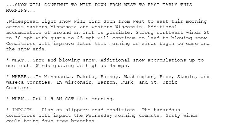 ...SNOW WILL CONTINUE TO WIND DOWN FROM WEST TO EAST EARLY THIS
MORNING...

.Widespread light snow will wind down from west to east this morning
across eastern Minnesota and western Wisconsin. Additional
accumulation of around an inch is possible. Strong northwest winds 20
to 30 mph with gusts to 45 mph will continue to lead to blowing snow.
Conditions will improve later this morning as winds begin to ease and
the snow ends.

* WHAT...Snow and blowing snow. Additional snow accumulations up to
one inch. Winds gusting as high as 45 mph.

* WHERE...In Minnesota, Dakota, Ramsey, Washington, Rice, Steele, and
Waseca Counties. In Wisconsin, Barron, Rusk, and St. Croix
Counties.

* WHEN...Until 9 AM CST this morning.

* IMPACTS...Plan on slippery road conditions. The hazardous
conditions will impact the Wednesday morning commute. Gusty winds
could bring down tree branches.