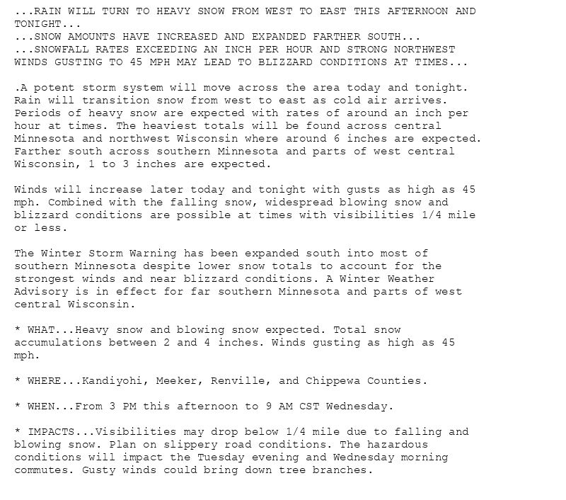 ...RAIN WILL TURN TO HEAVY SNOW FROM WEST TO EAST THIS AFTERNOON AND
TONIGHT...
...SNOW AMOUNTS HAVE INCREASED AND EXPANDED FARTHER SOUTH...
...SNOWFALL RATES EXCEEDING AN INCH PER HOUR AND STRONG NORTHWEST
WINDS GUSTING TO 45 MPH MAY LEAD TO BLIZZARD CONDITIONS AT TIMES...

.A potent storm system will move across the area today and tonight.
Rain will transition snow from west to east as cold air arrives.
Periods of heavy snow are expected with rates of around an inch per
hour at times. The heaviest totals will be found across central
Minnesota and northwest Wisconsin where around 6 inches are expected.
Farther south across southern Minnesota and parts of west central
Wisconsin, 1 to 3 inches are expected.

Winds will increase later today and tonight with gusts as high as 45
mph. Combined with the falling snow, widespread blowing snow and
blizzard conditions are possible at times with visibilities 1/4 mile
or less.

The Winter Storm Warning has been expanded south into most of
southern Minnesota despite lower snow totals to account for the
strongest winds and near blizzard conditions. A Winter Weather
Advisory is in effect for far southern Minnesota and parts of west
central Wisconsin.

* WHAT...Heavy snow and blowing snow expected. Total snow
accumulations between 2 and 4 inches. Winds gusting as high as 45
mph.

* WHERE...Kandiyohi, Meeker, Renville, and Chippewa Counties.

* WHEN...From 3 PM this afternoon to 9 AM CST Wednesday.

* IMPACTS...Visibilities may drop below 1/4 mile due to falling and
blowing snow. Plan on slippery road conditions. The hazardous
conditions will impact the Tuesday evening and Wednesday morning
commutes. Gusty winds could bring down tree branches.