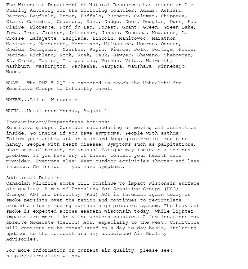 The Wisconsin Department of Natural Resources has issued an Air
Quality Advisory for the following counties: Adams, Ashland,
Barron, Bayfield, Brown, Buffalo, Burnett, Calumet, Chippewa,
Clark, Columbia, Crawford, Dane, Dodge, Door, Douglas, Dunn, Eau
Claire, Florence, Fond du Lac, Forest, Grant, Green, Green Lake,
Iowa, Iron, Jackson, Jefferson, Juneau, Kenosha, Kewaunee, La
Crosse, Lafayette, Langlade, Lincoln, Manitowoc, Marathon,
Marinette, Marquette, Menominee, Milwaukee, Monroe, Oconto,
Oneida, Outagamie, Ozaukee, Pepin, Pierce, Polk, Portage, Price,
Racine, Richland, Rock, Rusk, Sauk, Sawyer, Shawano, Sheboygan,
St. Croix, Taylor, Trempealeau, Vernon, Vilas, Walworth,
Washburn, Washington, Waukesha, Waupaca, Waushara, Winnebago,
Wood.

WHAT...The PM2.5 AQI is expected to reach the Unhealthy for
Sensitive Groups to Unhealthy level.

WHERE...All of Wisconsin

WHEN...Until noon Monday, August 4

Precautionary/Preparedness Actions:
Sensitive groups: Consider rescheduling or moving all activities
inside. Go inside if you have symptoms. People with asthma:
Follow your asthma action plan and keep quick-relief medicine
handy. People with heart disease: Symptoms such as palpitations,
shortness of breath, or unusual fatigue may indicate a serious
problem. If you have any of these, contact your health care
provider. Everyone else: Keep outdoor activities shorter and less
intense. Go inside if you have symptoms.

Additional Details:
Canadian wildfire smoke will continue to impact Wisconsin surface
air quality. A mix of Unhealthy for Sensitive Groups (USG;
Orange) AQI and Unhealthy (Red) AQI is forecast again today as
smoke persists over the region and continues to recirculate
around a slowly moving surface high pressure system. The heaviest
smoke is expected across eastern Wisconsin today, while lighter
impacts are more likely for western counties. A few locations may
observe Moderate (Yellow) AQI, especially to the west. Conditions
will continue to be reevaluated on a day-to-day basis, including
updates to the forecast and any associated Air Quality
Advisories.

For more information on current air quality, please see:
https://airquality.wi.gov