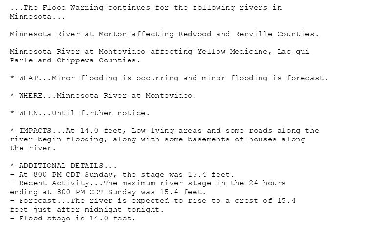 ...The Flood Warning continues for the following rivers in
Minnesota...

Minnesota River at Morton affecting Redwood and Renville Counties.

Minnesota River at Montevideo affecting Yellow Medicine, Lac qui
Parle and Chippewa Counties.

* WHAT...Minor flooding is occurring and minor flooding is forecast.

* WHERE...Minnesota River at Montevideo.

* WHEN...Until further notice.

* IMPACTS...At 14.0 feet, Low lying areas and some roads along the
river begin flooding, along with some basements of houses along
the river.

* ADDITIONAL DETAILS...
- At 800 PM CDT Sunday, the stage was 15.4 feet.
- Recent Activity...The maximum river stage in the 24 hours
ending at 800 PM CDT Sunday was 15.4 feet.
- Forecast...The river is expected to rise to a crest of 15.4
feet just after midnight tonight.
- Flood stage is 14.0 feet.