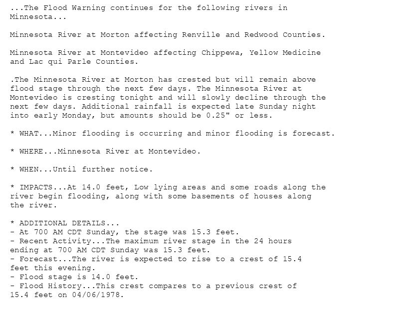 ...The Flood Warning continues for the following rivers in
Minnesota...

Minnesota River at Morton affecting Renville and Redwood Counties.

Minnesota River at Montevideo affecting Chippewa, Yellow Medicine
and Lac qui Parle Counties.

.The Minnesota River at Morton has crested but will remain above
flood stage through the next few days. The Minnesota River at
Montevideo is cresting tonight and will slowly decline through the
next few days. Additional rainfall is expected late Sunday night
into early Monday, but amounts should be 0.25" or less.

* WHAT...Minor flooding is occurring and minor flooding is forecast.

* WHERE...Minnesota River at Montevideo.

* WHEN...Until further notice.

* IMPACTS...At 14.0 feet, Low lying areas and some roads along the
river begin flooding, along with some basements of houses along
the river.

* ADDITIONAL DETAILS...
- At 700 AM CDT Sunday, the stage was 15.3 feet.
- Recent Activity...The maximum river stage in the 24 hours
ending at 700 AM CDT Sunday was 15.3 feet.
- Forecast...The river is expected to rise to a crest of 15.4
feet this evening.
- Flood stage is 14.0 feet.
- Flood History...This crest compares to a previous crest of
15.4 feet on 04/06/1978.