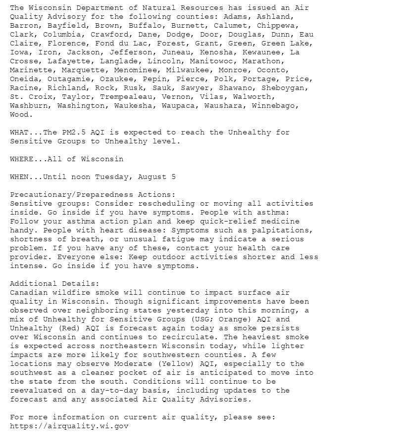 The Wisconsin Department of Natural Resources has issued an Air
Quality Advisory for the following counties: Adams, Ashland,
Barron, Bayfield, Brown, Buffalo, Burnett, Calumet, Chippewa,
Clark, Columbia, Crawford, Dane, Dodge, Door, Douglas, Dunn, Eau
Claire, Florence, Fond du Lac, Forest, Grant, Green, Green Lake,
Iowa, Iron, Jackson, Jefferson, Juneau, Kenosha, Kewaunee, La
Crosse, Lafayette, Langlade, Lincoln, Manitowoc, Marathon,
Marinette, Marquette, Menominee, Milwaukee, Monroe, Oconto,
Oneida, Outagamie, Ozaukee, Pepin, Pierce, Polk, Portage, Price,
Racine, Richland, Rock, Rusk, Sauk, Sawyer, Shawano, Sheboygan,
St. Croix, Taylor, Trempealeau, Vernon, Vilas, Walworth,
Washburn, Washington, Waukesha, Waupaca, Waushara, Winnebago,
Wood.

WHAT...The PM2.5 AQI is expected to reach the Unhealthy for
Sensitive Groups to Unhealthy level.

WHERE...All of Wisconsin

WHEN...Until noon Tuesday, August 5

Precautionary/Preparedness Actions:
Sensitive groups: Consider rescheduling or moving all activities
inside. Go inside if you have symptoms. People with asthma:
Follow your asthma action plan and keep quick-relief medicine
handy. People with heart disease: Symptoms such as palpitations,
shortness of breath, or unusual fatigue may indicate a serious
problem. If you have any of these, contact your health care
provider. Everyone else: Keep outdoor activities shorter and less
intense. Go inside if you have symptoms.

Additional Details:
Canadian wildfire smoke will continue to impact surface air
quality in Wisconsin. Though significant improvements have been
observed over neighboring states yesterday into this morning, a
mix of Unhealthy for Sensitive Groups (USG; Orange) AQI and
Unhealthy (Red) AQI is forecast again today as smoke persists
over Wisconsin and continues to recirculate. The heaviest smoke
is expected across northeastern Wisconsin today, while lighter
impacts are more likely for southwestern counties. A few
locations may observe Moderate (Yellow) AQI, especially to the
southwest as a cleaner pocket of air is anticipated to move into
the state from the south. Conditions will continue to be
reevaluated on a day-to-day basis, including updates to the
forecast and any associated Air Quality Advisories.

For more information on current air quality, please see:
https://airquality.wi.gov