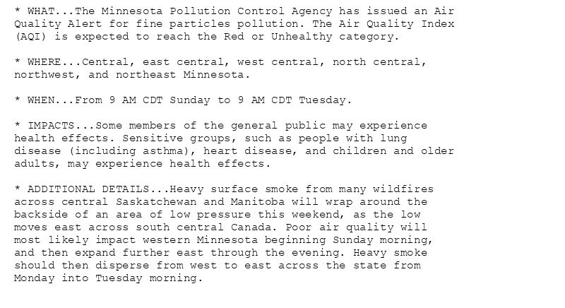 * WHAT...The Minnesota Pollution Control Agency has issued an Air
Quality Alert for fine particles pollution. The Air Quality Index
(AQI) is expected to reach the Red or Unhealthy category.

* WHERE...Central, east central, west central, north central,
northwest, and northeast Minnesota.

* WHEN...From 9 AM CDT Sunday to 9 AM CDT Tuesday.

* IMPACTS...Some members of the general public may experience
health effects. Sensitive groups, such as people with lung
disease (including asthma), heart disease, and children and older
adults, may experience health effects.

* ADDITIONAL DETAILS...Heavy surface smoke from many wildfires
across central Saskatchewan and Manitoba will wrap around the
backside of an area of low pressure this weekend, as the low
moves east across south central Canada. Poor air quality will
most likely impact western Minnesota beginning Sunday morning,
and then expand further east through the evening. Heavy smoke
should then disperse from west to east across the state from
Monday into Tuesday morning.