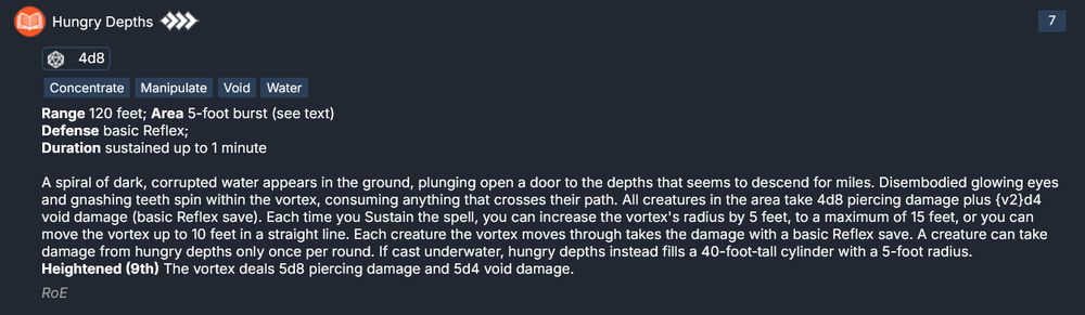 Hungry Depths
A spiral of dark, corrupted water appears in the ground, plunging open a door to the depths that seems to descend for miles. Disembodied glowing eyes and gnashing teeth spin within the vortex, consuming anything that crosses their path. All creatures in the area take 4d8 piercing damage plus {v2}d4 void damage (basic Reflex save). 