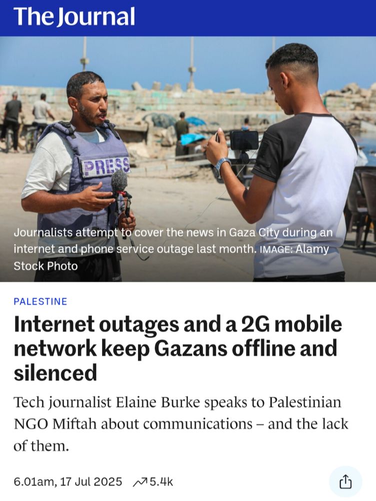 Headline from TheJournal.ie: Internet outages and a 2G mobile network keep Gazans offline and silenced.

Byline: Tech journalist Elaine Burke speaks to Palestinian NGO MIFTAH about communications – and the lack of them. 17 July 2025

The article is accompanied by an image of a journalist in Gaza wearing a bulletproof vest speaking to a microphone in front of a person recording on a smartphone.