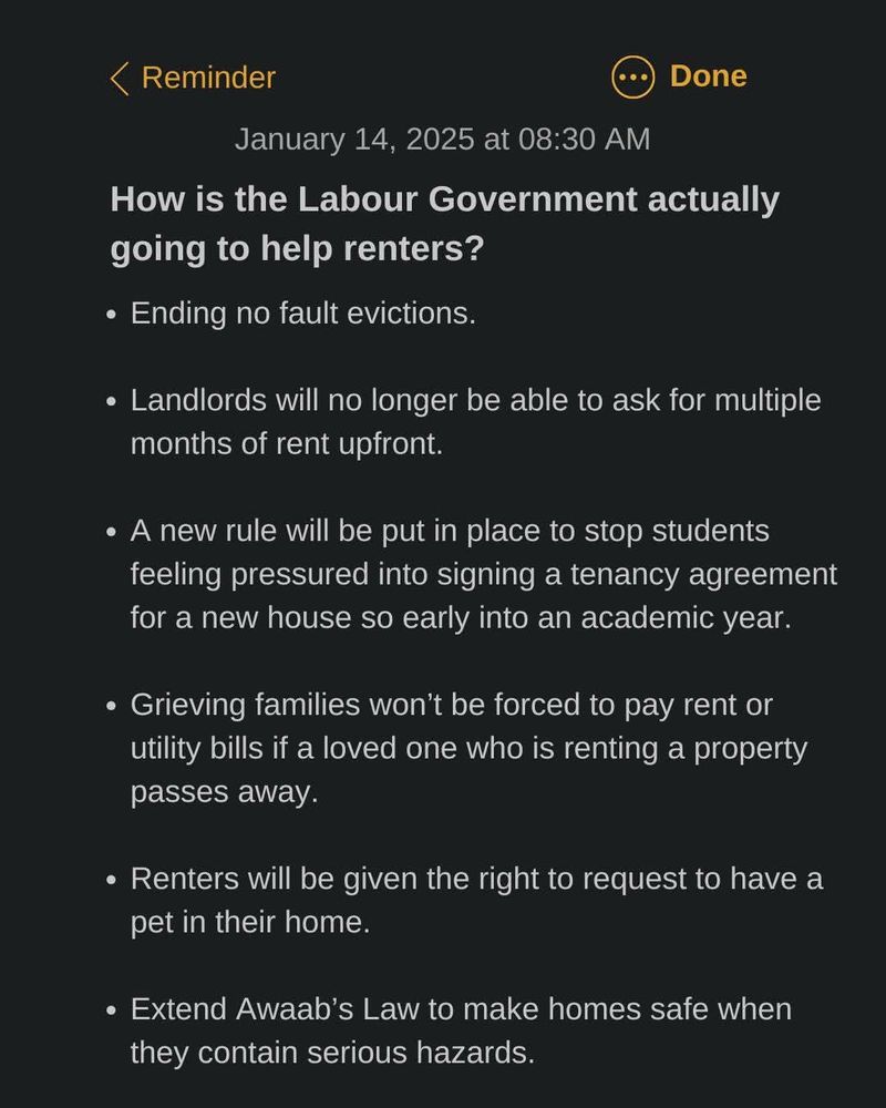 Details of Labour’s new policy for renters:

1. Ending no fault evictions 
2. Banning demands for several months rent upfront 
3. Students won’t be pressurised to sign tenancy agreements at the start of the academic year 
4. Families of recently deceased won’t be forced to pay their rent and utility bills 
5. Right to request living with a pet 
6. Extend Awaab’s Law to help protect renters against mouldy and damp homes. 