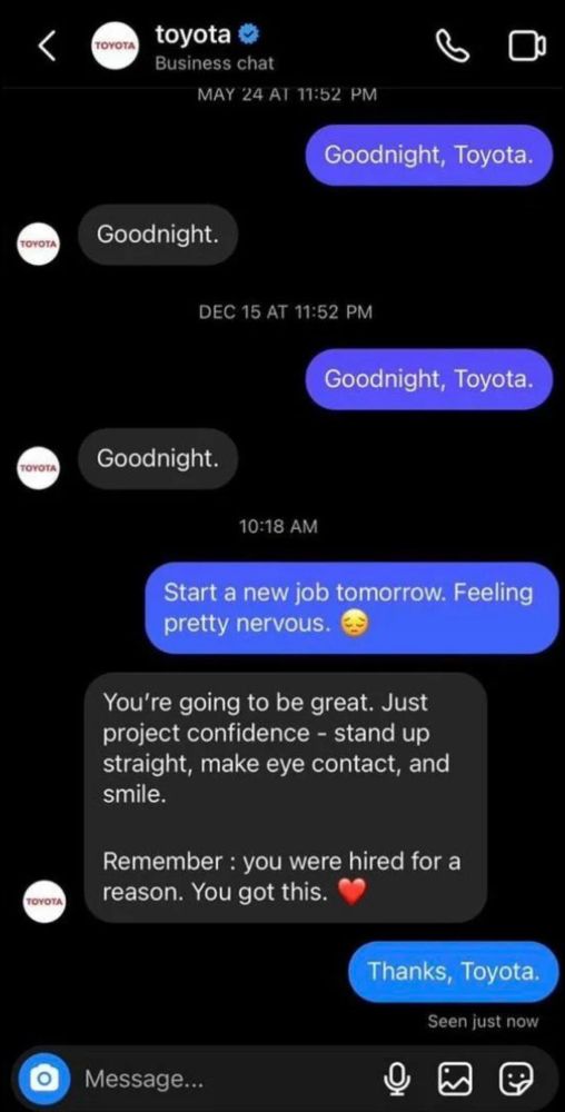 This is a humorous screenshot of a conversation between a person and the social media account of the car company Toyota.

Person: Good night, Toyota
Toyota: Goodnight.
*next day*
Person: Good night, Toyota
Toyota: Goodnight.
*time passes*

Person: Start a new job tomorrow. Feeling pretty nervous.
Toyota: you’re going to be great. Just project confidence - stand up straight, make eye contact, and smile. Remember: you are hired for a reason. You got this ❤️

Person: Thanks, Toyota.