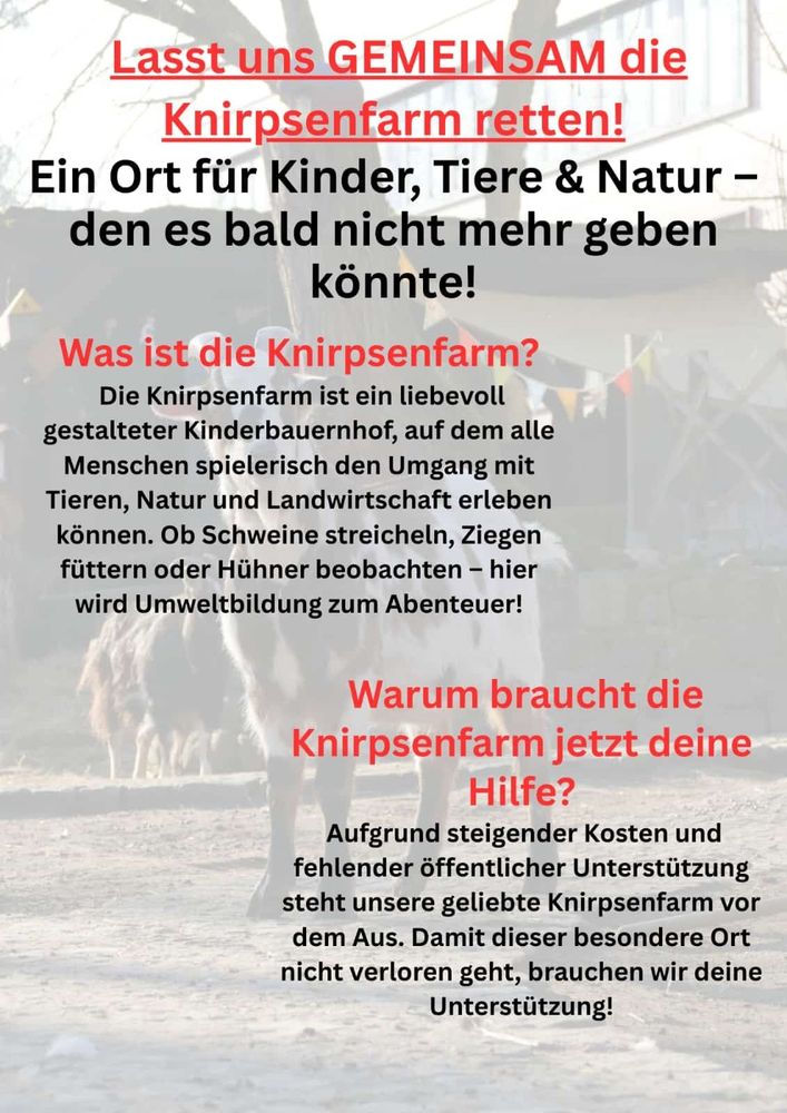Lasstuns GEMEINSAM die Knirpsenfarm retten! Ein Ort fiir Kinder, Tiere & Natur - den es bald nicht mehr geben kénnte! Was ist die Knirpsenfarm? Die Knirpsenfarm ist ein liebevoll gestalteter Kinderbauernhof, auf dem alle Menschen spielerisch den Umgang mit Tieren, Natur und Landwirtschaft erleben kénnen. Ob Schweine streicheln, Ziegen fiittern oder Hiithner beobachten - hier wird Umweltbildung zum Abenteuer! Warum braucht die Knirpsenfarm jetzt deine Hilfe? Aufgrund steigender Kosten und fehlender 6ffentlicher Unterstiitzung steht unsere geliebte Knirpsenfarm vor dem Aus. Damit dieser besondere Ort nicht verloren geht, brauchen wir deine Unterstiitzung!