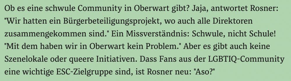 screenshot derstandard.at

Ob es eine schwule Community in Oberwart gibt? Jaja, antwortet Rosner: "Wir hatten ein Bürgerbeteiligungsprojekt, wo auch alle Direktoren zusammengekommen sind." Ein Missverständnis: Schwule, nicht Schule! "Mit dem haben wir in Oberwart kein Problem." Aber es gibt auch keine Szenelokale oder queere Initiativen. Dass Fans aus der LGBTIQ-Community eine wichtige ESC-Zielgruppe sind, ist Rosner neu: "Aso?"