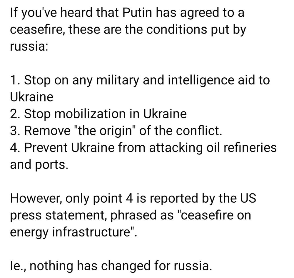 If you've heard that Putin has agreed to a ceasefire, these are the conditions put by russia:

1. Stop on any military and intelligence aid to Ukraine
2. Stop mobilization in Ukraine
3. Remove "the origin" of the conflict.
4. Prevent Ukraine from attacking oil refineries and ports. 

However, only point 4 is reported by the US press statement, phrased as "ceasefire on energy infrastructure". 

Ie., nothing has changed for russia.