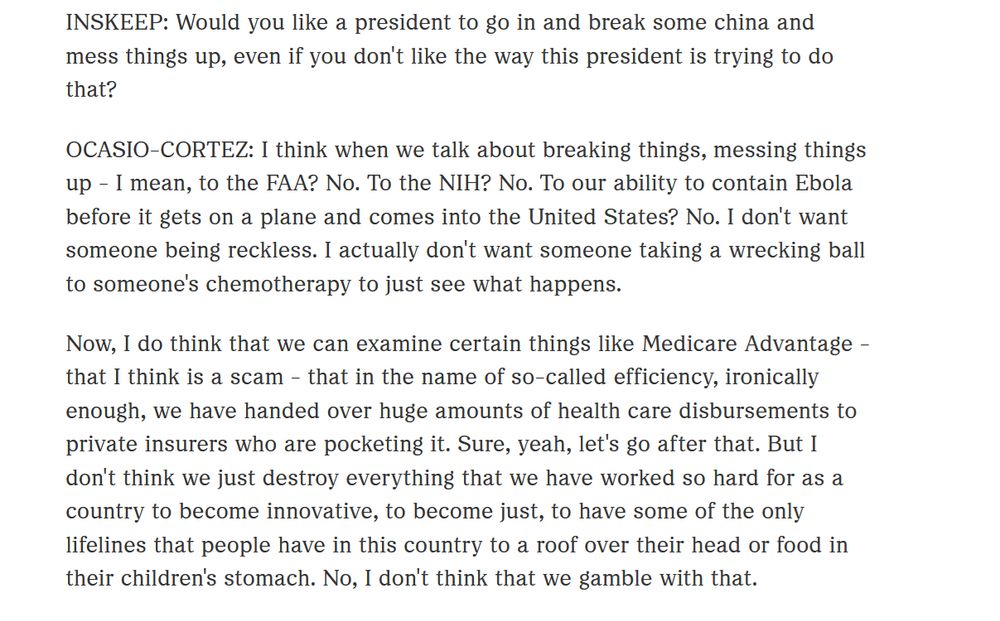 INSKEEP: Would you like a president to go in and break some china and mess things up, even if you don't like the way this president is trying to do that?

OCASIO-CORTEZ: I think when we talk about breaking things, messing things up - I mean, to the FAA? No. To the NIH? No. To our ability to contain Ebola before it gets on a plane and comes into the United States? No. I don't want someone being reckless. I actually don't want someone taking a wrecking ball to someone's chemotherapy to just see what happens.

Now, I do think that we can examine certain things like Medicare Advantage - that I think is a scam - that in the name of so-called efficiency, ironically enough, we have handed over huge amounts of health care disbursements to private insurers who are pocketing it. Sure, yeah, let's go after that. But I don't think we just destroy everything that we have worked so hard for as a country to become innovative, to become just, to have some of the only lifelines that people have in this country to a roof over their head or food in their children's stomach. No, I don't think that we gamble with that.