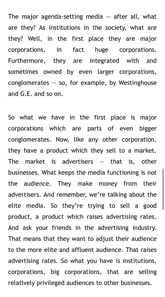 The major agenda-setting media - after all, what are they? As institutions in the society, what are they? Well, in the first place they are major corporations,
in
fact huge corporations.
Furthermore, they are integrated with and sometimes owned by even larger corporations, conglomerates - so, for example, by Westinghouse and G.E. and so on.
So what we have in the first place is major corporations which are parts of even bigger conglomerates. Now, like any other corporation, they have a product which they sell to a market.
The market is advertisers - that is, other businesses. What keeps the media functioning is not the audience. They make money from their advertisers. And remember, we're talking about the elite media. So they're trying to sell a good product, a product which raises advertising rates.
And ask your friends in the advertising industry.
That means that they want to adjust their audience to the more elite and affluent audience. That raises advertising rates. So what you have is institutions, corporations, big corporations, that are selling relatively privileged audiences to other businesses.