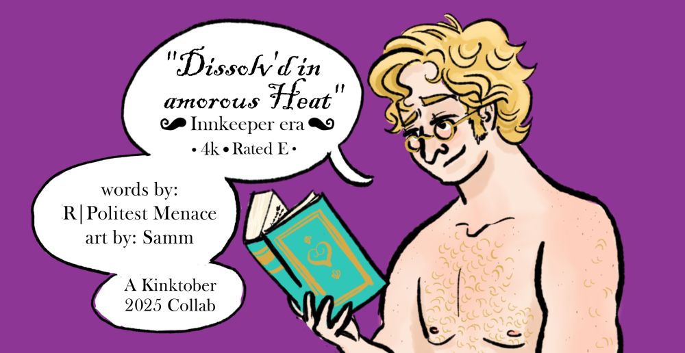 Cover art that has a shirtless Stede wearing glasses and holding a book. The text reads “"Dissolv’d in amorous Heat"
Innkeeper era 4k Rated E
words by: R Politest Menace art by: Samm
A Kinktober 2025 Collab”