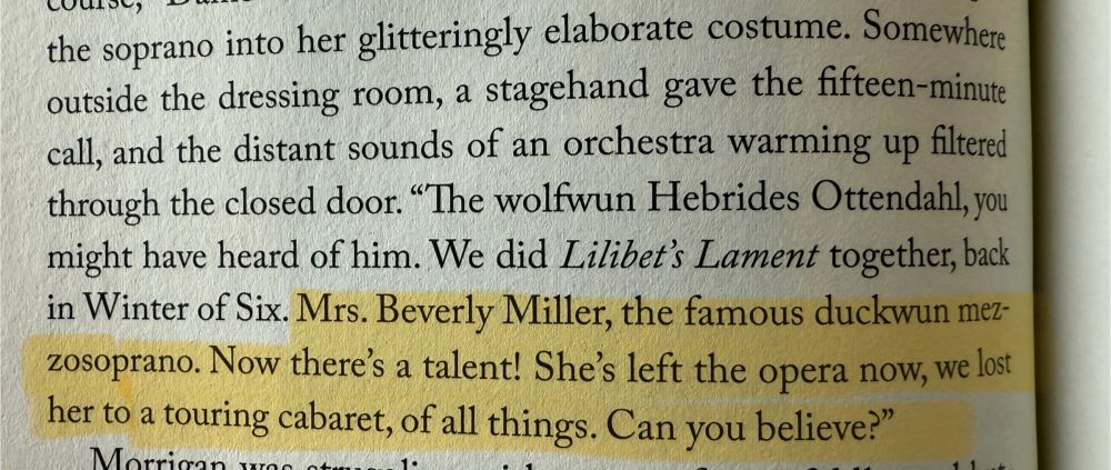 Somewhere outside the dressing room, a stagehand gave the fifteen-minute call, and the distant sounds of an orchestra warming up filtered through the closed door. "The wolfwun Hebrides Ottendahl, you might have heard of him. We did Lilibet's Lament together, back in Winter of Six. Mrs. Beverly Miller, the famous duckwun mezzosoprano. Now there's a talent! She's left the opera now, we lost her to a touring cabaret, of all things. Can you believe?"