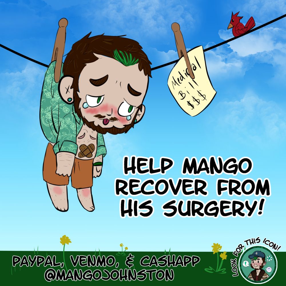 A chibi self portrait of Mango. He is hung on a laundry line with a clothespin, looking at a medical bill with tears in his eyes. He wears an open green button down and brown shorts. There is two bandages over his belly, and his top surgery scars are visible. 

The largest text reads "Help Mango Recover From His Surgery!" 

The medium sized text reads "PayPal, Venmo, & CashApp @ mangojohnston" 

In the right bottom corner is Mango's social media icon, which is the same across all his money apps. The text around this icon reads "Look For This Icon!" 