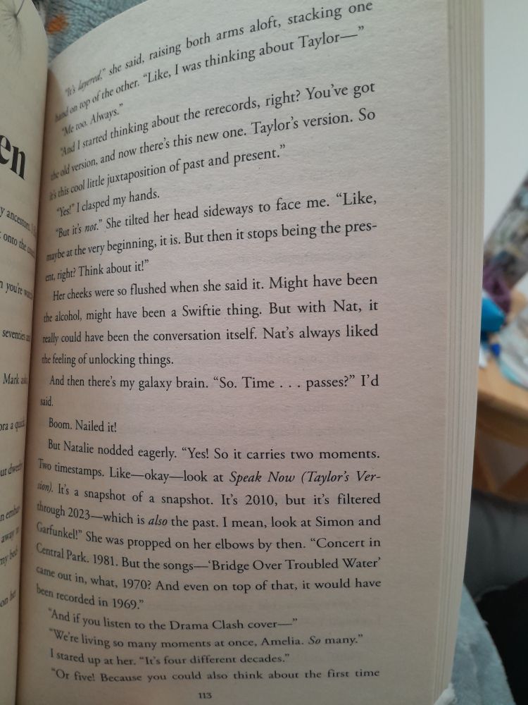 Picture of a book page:

"Like, I was thinking about Taylor—"
"Me too. Always."
"And I started thinking about the rerecords, right? You've got the old version, and now there's this new one. Taylor's version. So it's this cool little juxtaposition of past and present."
"Yes." I clasped my hands.
"But it's not." She titled her head sideways to face me. "Like maybe at the very beginning, it is. But then it stops being the present, right? Think about it!"
Her cheeks were so flushed when she said it. Might have been the alcohol, might have been a Swiftie thing. But with Nat, it really could have been the conversation itself. Nat's always liked the feeling of unlocking things.
And then there's my galaxy brain: "So time... passes?" I'd said.
Boom. Nailed it!
But Nat nodded eagerly. "Yes! So it carries two moments. Two timestamps. Like – okay – look at Speak Now (Taylor's Version). It's a snapshot of a snapshot. It's 2010 but it's filtered through 2023 – which is also the past. I mean, look at Simon & Garfunkel!" She was propped on her elbows by then. "Concert in Central Park. 1981. But the songs – 'Bridge Over Troubled Waters' – came out in what, 1970? And even on top of that it would have been recorded in 1969."
"And if you listen to the Drama Clash cover—"
"We are living in so many moments at once Amelia, so many."
I stared up at her. "It's four different decades"
"Or five. Because you could think about the first time [next page]

