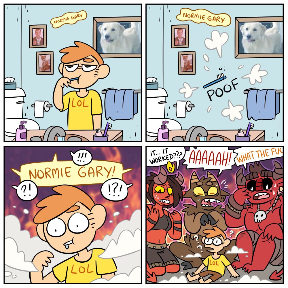 Comic. First frame is some random guy brushing his teeth in his bathroom. A soft chant can be heard, saying "Normie Gary". In the second frame, he disappears in thin air, his toothbrush suspended in the air. In the third frame, the man looks confused, surrounded in smoke, his toothbrush gone. People around his shout "NORMIE GARY!". In the last frame, it's revealing he has been summoned by three demons. They all panic, saying: "It... it worked??". "AAAAAH!" "What the fuc..."
