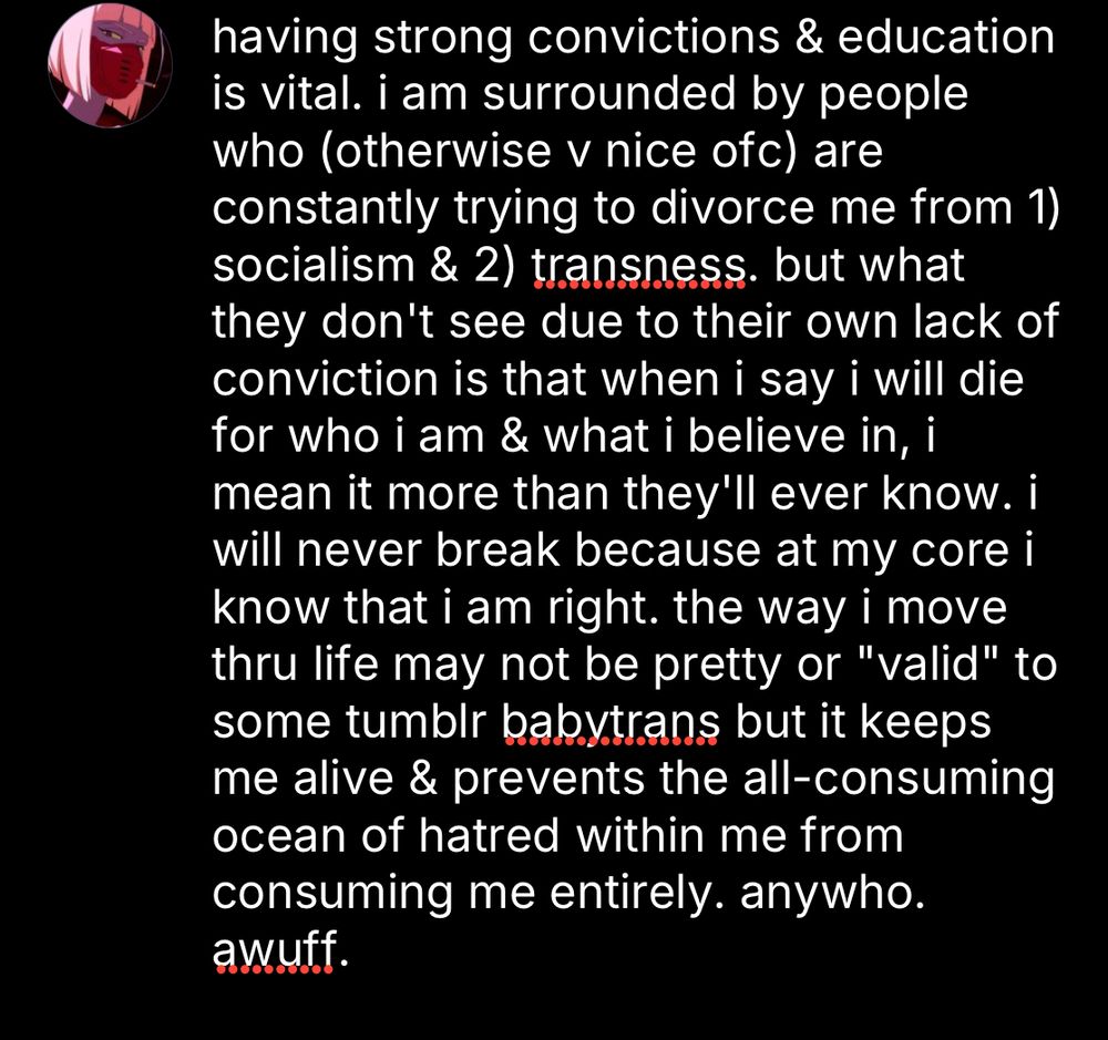 having strong convictions & education is vital. i am surrounded by people who (otherwise v nice ofc) are constantly trying to divorce me from 1) socialism & 2) transness. but what they don't see due to their own lack of conviction is that when i say i will die for who i am & what i believe in, i mean it more than they'll ever know. i will never break because at my core i know that i am right. the way i move thru life may not be pretty or "valid" to some tumblr babytrans but it keeps me alive & prevents the all-consuming ocean of hatred within me from consuming me entirely. anywho. awuff. 