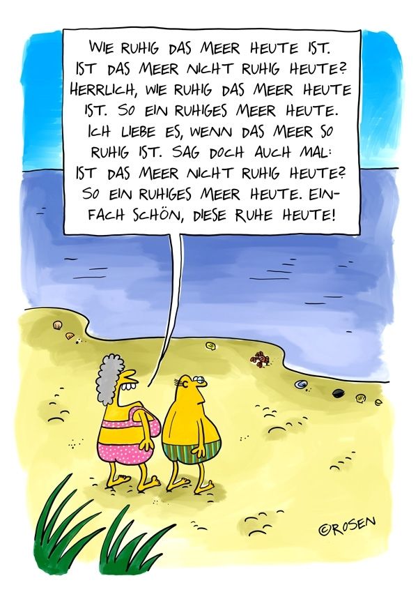 Eine bunte Cartoon-Zeichnung zeigt ein älteres Paar, das am Strand spazieren geht. Beide tragen Badekleidung – die Frau einen pinken Badeanzug mit weißen Punkten, der Mann eine grün-gestreifte Badehose. Sie stehen am Ufer und blicken aufs ruhige Meer hinaus. Die Frau redet ununterbrochen. In ihrer übergroßen Sprechblase steht:

„Wie ruhig das Meer heute ist.
Ist das Meer nicht ruhig heute?
Herrlich, wie ruhig das Meer heute ist. So ein ruhiges Meer heute.
Ich liebe es, wenn das Meer so ruhig ist. Sag doch auch mal:
Ist das Meer nicht ruhig heute?
So ein ruhiges Meer heute. Einfach schön, diese Ruhe heute!“

Im Hintergrund ist ein stilles, blaues Meer zu sehen, an Land einige Muscheln und ein kleiner Krebs. Die Szene wirkt friedlich – im Kontrast zur ständigen Rederei der Frau, die genau diese „Ruhe“ betont. Der Cartoon ist von „Rosen“ signiert.