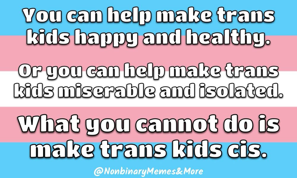 On a background of the nonbinary pride flag is white text that reads “You can help make trans kids happy and healthy. Or you can help make trans kids miserable and isolated. What you cannot do is make trans kids cis.”
