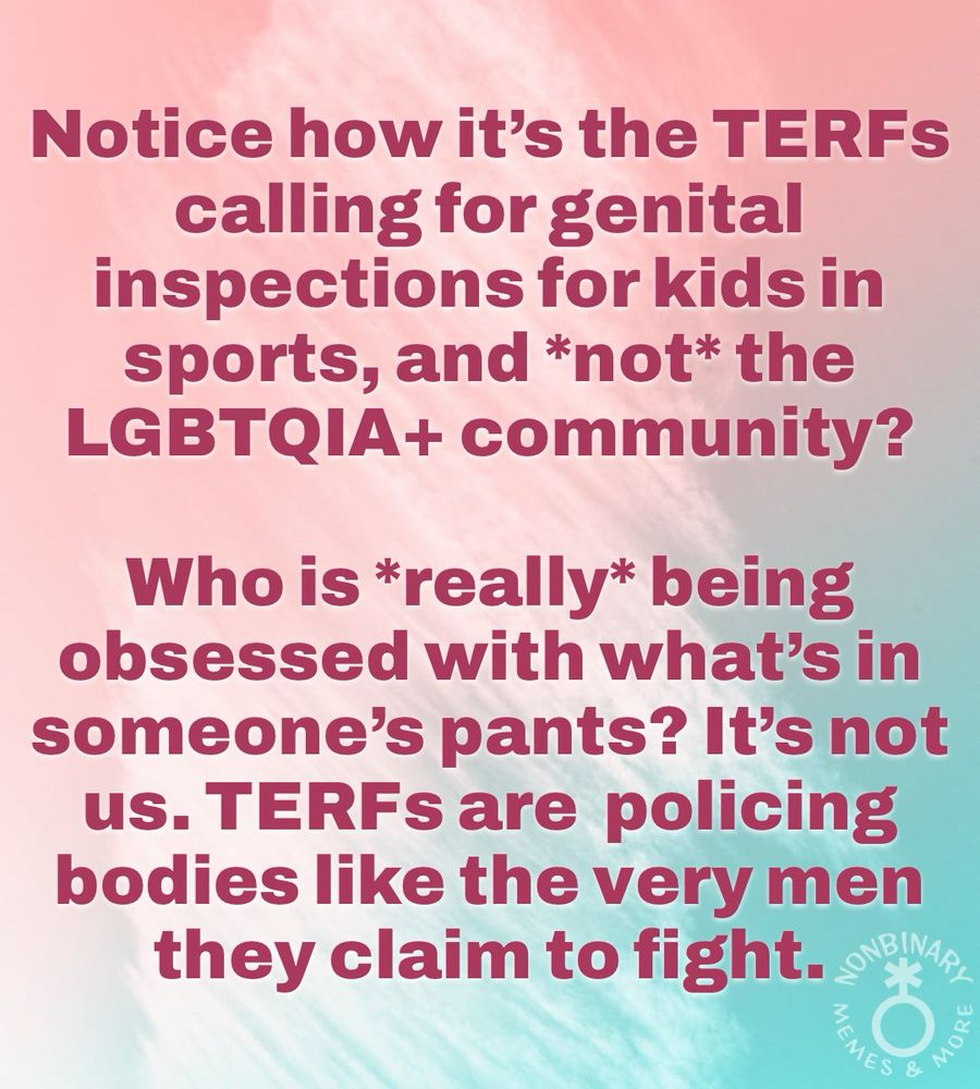 On a light pink and blue background is dark red text that reads:
“Notice how it's the TERFS
calling for genital
inspections for kids in
sports, and *not* the
LGBTQIA+ community?
Who is *really* being
obsessed with what's in
someone's pants? It's not
us. TERFs are policing
bodies like the very men
they claim to fight.”