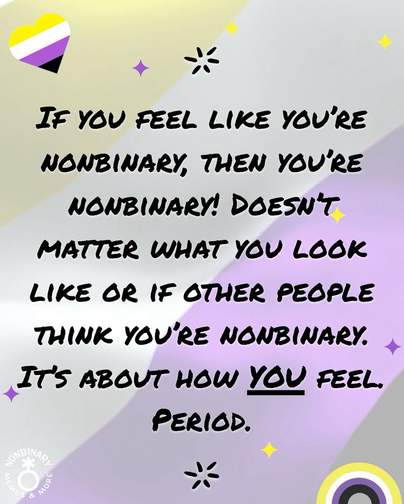 On a swirling background of light purple, yellow, and gray, with hearts, rainbows, and stars in the colors of the nonbinary pride flag is text that reads:
“If you feel like you’re nonbinary, then you’re nonbinary! Doesn’t matter what you look like or if other people think you’re nonbinary. It’s about how YOU feel. Period.”
