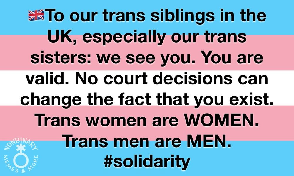 On a background of the trans pride flag is text that reads:
“To our trans siblings in the
UK, especially our trans
sisters: we see you. You are
valid. No court decisions can
change the fact that you exist.
Trans women are WOMEN.
Trans men are MEN.
#solidarity”