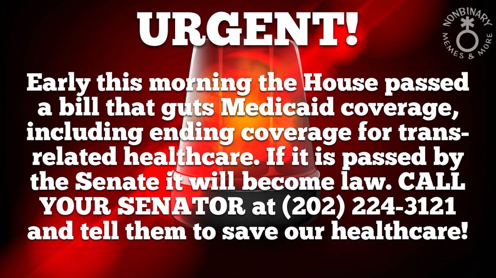 In a background of a red police light is text that reads:
URGENT!
Early this morning the House passed
a bill that guts Medicaid coverage,
including ending coverage for trans-
related healthcare. If it is passed by
the Senate it will become law. CALL
YOUR SENATOR at (202) 224-3121
and tell them to save our healthcare!
