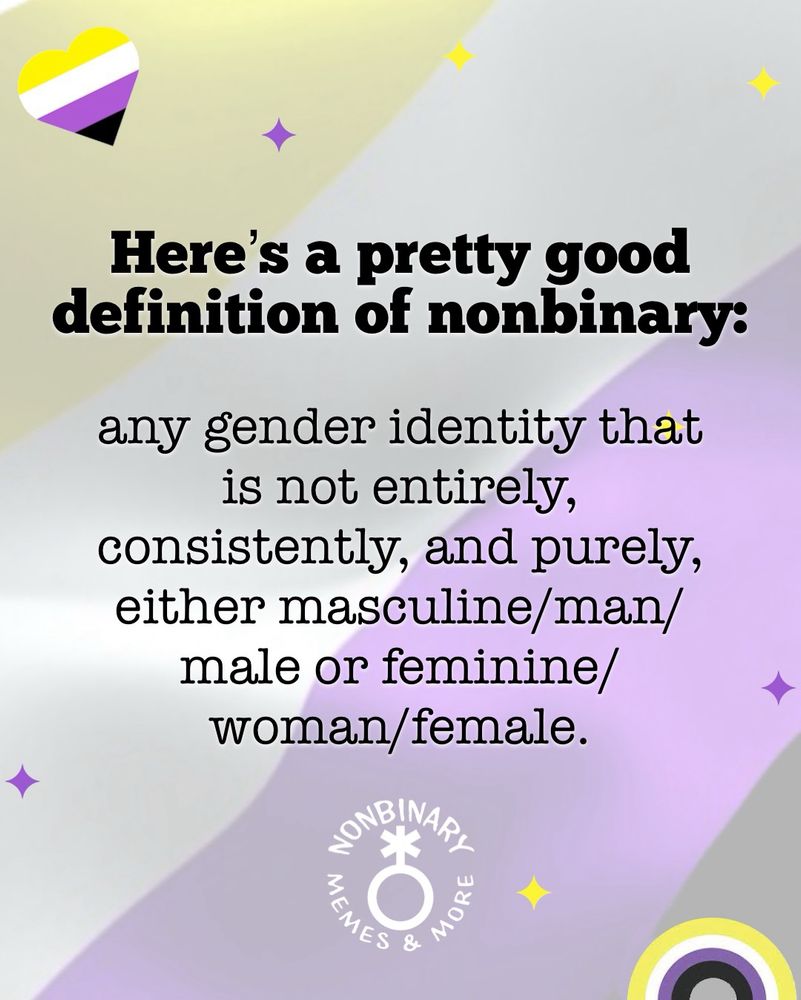 On a light purple background with hearts, stars and rainbows in the colors of the nonbinary pride flag is text that reads:
Here's a pretty good
definition of nonbinary:
any gender identity that is not entirely, consistently, and purely, either masculine/man/male or feminine/woman/female.