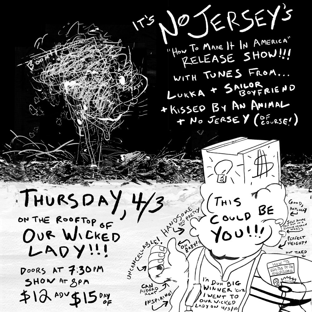 It’s No Jersey’s “How to Make It In America” release show!!! With tunes from… Lukka + Sailor Boyfriend + Kissed By An Animal + No Jersey
Thursday, 4/3 on the rooftop of Our Wicked Lady
Doors at 7:30pm
Show at 8pm
$12 adv, $15 day of