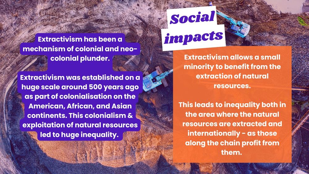 Same background as the previous slide. Text says: A photo of two diggers by a mine with a purple and orange hue. Text says: "Extractivism has been a mechanism of colonial and neo-colonial plunder.
Extractivism was established on a huge scale around 500 years ago as part of colonialisation on the American, African, and Asian continents. This colonialism & exploitation of natural resources led to huge inequality. Social impacts: Extractivism allows a small minority to benefit from the extraction of natural resources. This leads to inequality both in the area where the natural resources are extracted and internationally - as those along the chain profit from them."