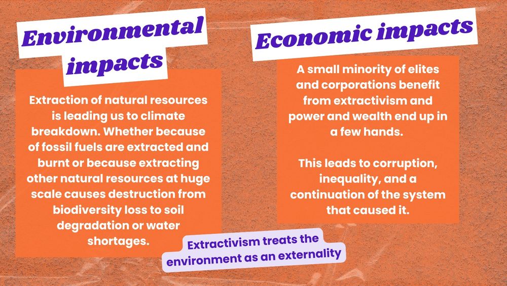 Orange background, purple title with white highlight says 'environmental impacts'. Text says: "Extraction of natural resources is leading us to climate breakdown. Whether because of fossil fuels are extracted and burnt or because extracting other natural resources at huge scale causes destruction from biodiversity loss to soil degradation or water shortages. Even sustainable resources become unsustainable under extractivism because they are extracted at such a high rate that they can’t naturally replenish quick enough. Extractivism treats the environment as an externality"