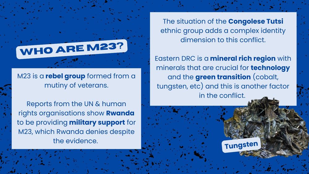Bold highlighted title says: Who are M23?. Text says: M23 is a rebel group formed from a mutiny of veterans. Reports from the UN & human rights organisations show Rwanda to be providing military support for M23, which Rwanda denies despite the evidence. The situation of the Congolese Tutsi ethnic group adds a complex identity dimension to this conflict. Eastern DRC is a mineral rich region with minerals that are crucial for technology and the green transition (cobalt, tungsten, etc) and this is another factor in the conflict. Beside is a photo of a block of Tungsten.