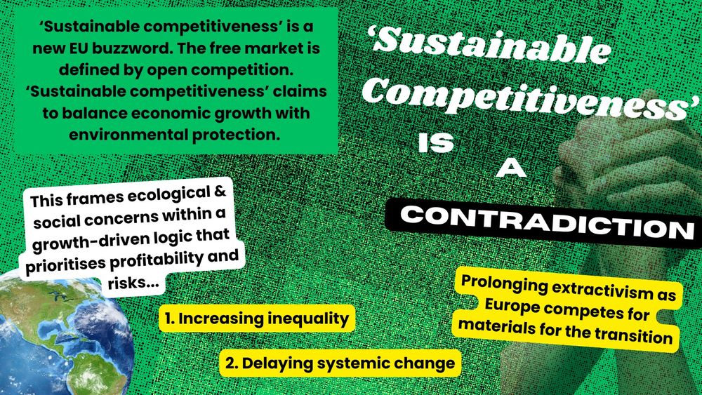 Green and black background with two arms in an arm wrestle. Curved white text says 'Sustainable competitiveness' is a contradiction. ‘Sustainable competitiveness’ is a new EU buzzword. The free market is defined by open competition. ‘Sustainable competitiveness’ claims to balance economic growth with environmental protection. This is a contradiction. it frames ecological & social concerns within a growth-driven logic that prioritises profitability. Beside is a photo of a world with text which says: Which risks protecting this (& us!).  If we keep framing green policies in a competitive lens we risk: Increasing inequality, Delaying systemic change, Prolonging extractivism as Europe competes for materials for the transition.