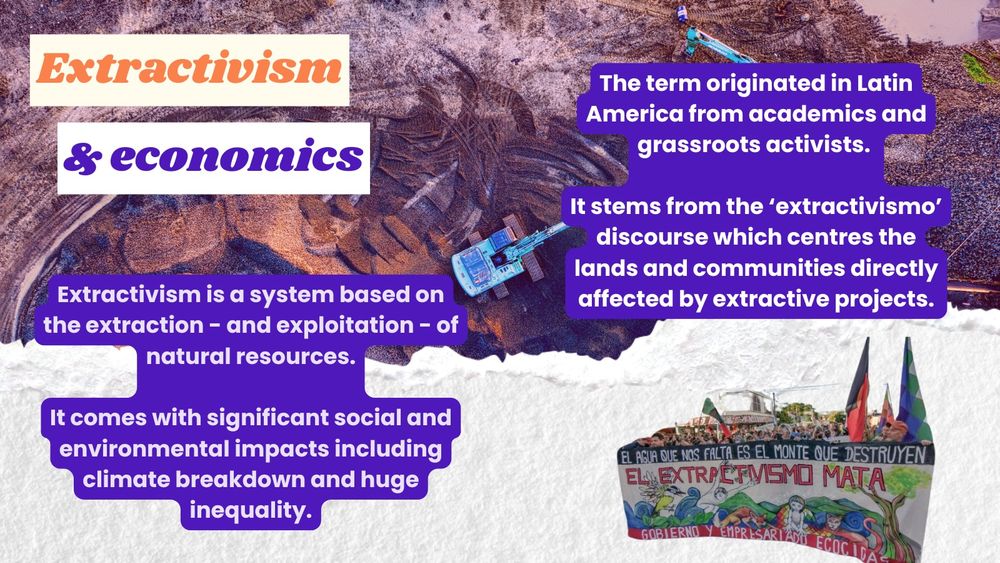 A photo of two diggers by a mine with a purple and orange hue. Over the top block highlighted text in orange and purple says 'Extractivism & economics'. Extractivism is a system based on the extraction - and exploitation - of natural resources. It comes with significant social and environmental impacts including climate breakdown and huge inequality. The term originated in Latin America from academics and grassroots activists. It stems from the ‘extractivismo’ discourse which centres the lands and communities directly affected by extractive projects." A photo of a protest banner with a slogan in Spanish is below.