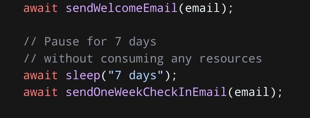 await sendWelcomeEmail(email);

  // Pause for 7 days
  // without consuming any resources
  await sleep("7 days");
  await sendOneWeekCheckInEmail(email);
