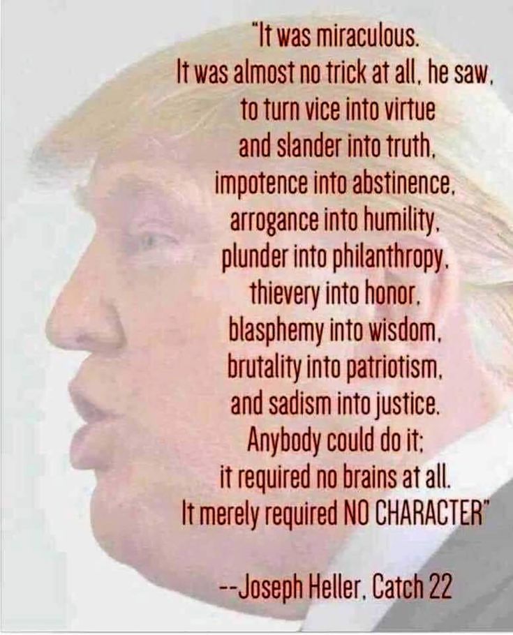It was miraculous. It was almost no trick at all. he say to turn vice into virtue and slander into truth, impotence into abstinence, arrogance into humility. plunder into philanthropy, theiveray into honor. blasphemy into wisdom, brutality into patriotism, and sadism into justice. Anybody could do it. It required no brains at all, it merely required NO CHARACTER" Joseph Heller, Catch 22