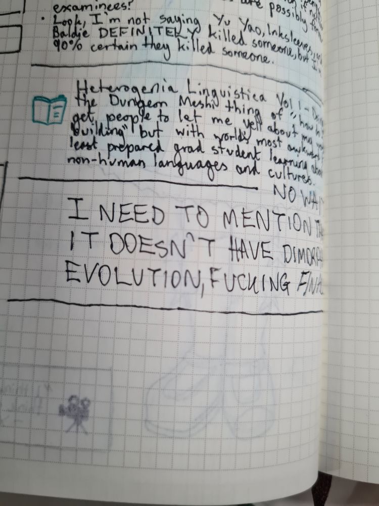 Diary entry for reading Heterogenia Linguistica. Text reads "Does the Dungeon Meshi thing of 'how do I get people to let me yell about my world building' but with world's most awkward and least prepared grad student learning about non-human languages and cultures."

Then half a line as I tried to close off the entry, interrupted by "NO WAIT I MEED TO MENTION IT DOESN'T HAVE DIMORPHIC EVOLUTION, FUCKING *FINALLY*"