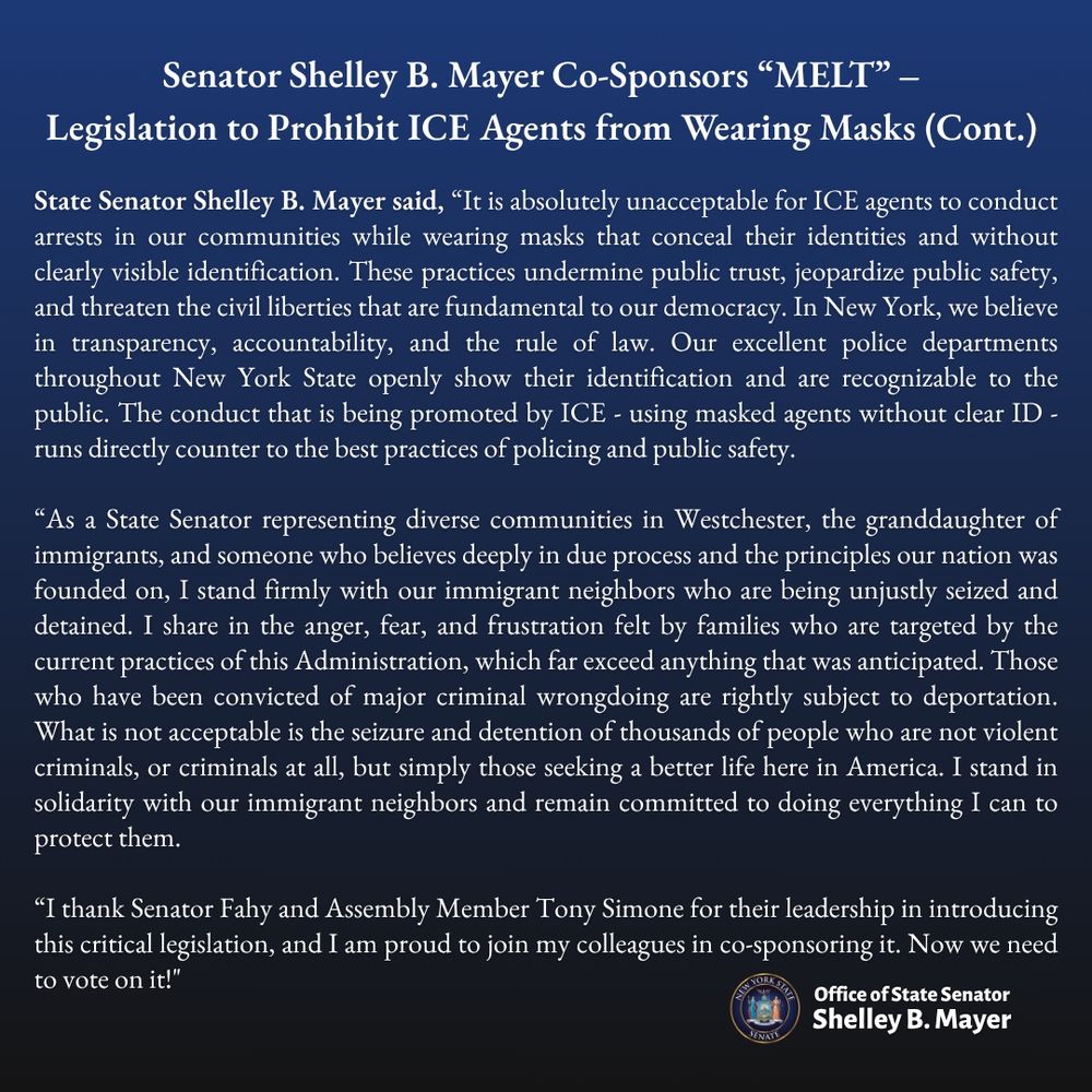 
State Senator Shelley B. Mayer said, "It is absolutely unacceptable for ICE agents to conduct arrests in our communities while wearing masks that conceal their identities and without clearly visible identification. These practices undermine public trust, jeopardize public safety, and threaten the civil liberties that are fundamental to our democracy. In New York, we believe in transparency, accountability, and the rule of law. Our excellent police departments throughout New York State openly show their identification and are recognizable to the public. The conduct that is being promoted by ICE - using masked agents without clear ID - runs directly counter to the best practices of policing and public safety.
"As a State Senator representing diverse communities in Westchester, the granddaughter of immigrants, and someone who believes deeply in due process and the principles our nation was founded on, I stand firmly with our immigrant neighbors who are being unjustly seized and detained. I share in the anger, fear, and frustration felt by families who are targeted by the current practices of this Administration, which far exceed anything that was anticipated. Those who have been convicted of major criminal wrongdoing are rightly subject to deportation.
What is not acceptable is the seizure and detention of thousands of people who are not violent criminals, or criminals at all, but simply those seeking a better life here in America. I stand in solidarity with our immigrant neighbors and remain committed to doing everything I can to protect them.
"I thank Senator Fahy and Assembly Member Tony Simone for their leadership in introducing this critical legislation, and I am proud to join my colleagues in co-sponsoring it. Now we need to vote on it!"
Office of State Senator
Shelley B. Mayer