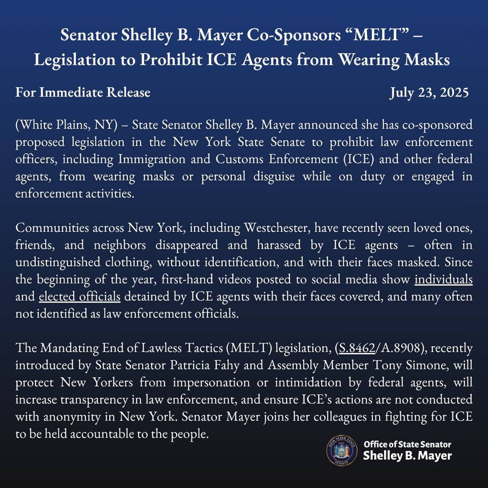 Senator Shelley B. Mayer Co-Sponsors "MELT" - Legislation to Prohibit ICE Agents from Wearing Masks
For Immediate Release
July 23, 2025
(White Plains, NY) - State Senator Shelley B. Mayer announced she has co-sponsored proposed legislation in the New York State Senate to prohibit law enforcement officers, including Immigration and Customs Enforcement (ICE) and other federal agents, from wearing masks or personal disguise while on duty or engaged in enforcement activities.
Communities across New York, including Westchester, have recently seen loved ones, friends, and neighbors disappeared and harassed by ICE agents - often in undistinguished clothing, without identification, and with their faces masked. Since the beginning of the year, first-hand videos posted to social media show individuals and elected officials detained by ICE agents with their faces covered, and many often not identified as law enforcement officials.
The Mandating End of Lawless Tactics (MELT) legislation, (S.8462/A.8908), recently introduced by State Senator Patricia Fahy and Assembly Member Tony Simone, will protect New Yorkers from impersonation or intimidation by federal agents, will increase transparency in law enforcement, and ensure ICE's actions are not conducted with anonymity in New York. Senator Mayer joins her colleagues in fighting for ICE to be held accountable to the people.
Office of State Senator
Shelley B. Mayer