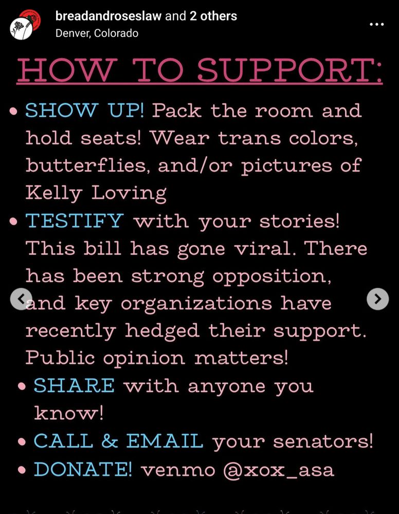 HOW TO SUPPORT:

- SHOW UP! Pack the room and hold seats! Wear trans colors, butterflies, and/or pictures of Kelly Loving
- TESTIFY with your stories! This bill has gone viral. There has been strong opposition, Sànd key organizations have
recently hedged their support. Public opinion matters!
- SHARE with anyone you
know!
- CALL & EMAIL your senators!
- DONATE! venmo @xox_asa
