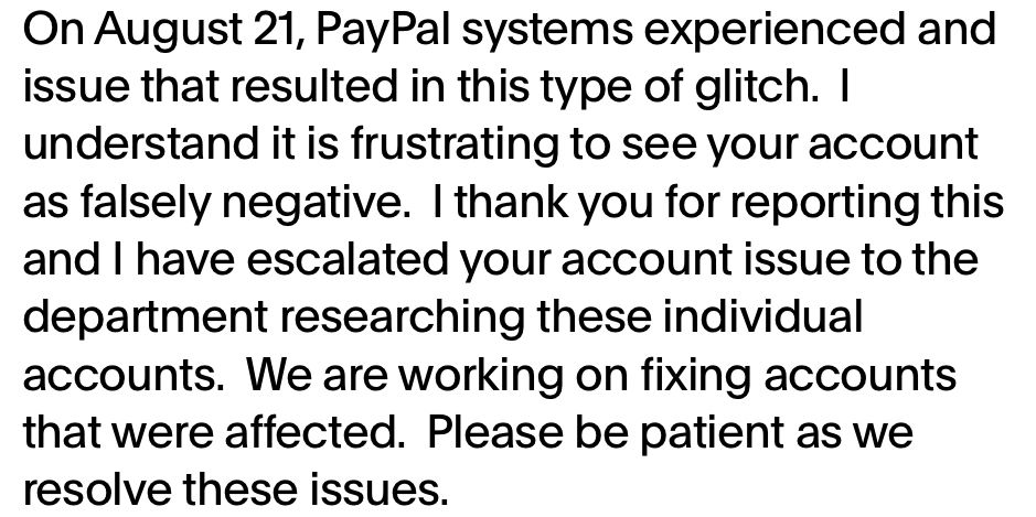 A message from PayPal support reading “On August 21, PayPal systems experienced and issue that resulted in this type of glitch. I understand it is frustrating to see your account as falsely negative. I thank you for reporting this and I have escalated your account issue to the department researching these individual accounts. We are working on fixing accounts that were affected. Please be patient as we resolve these issues.”