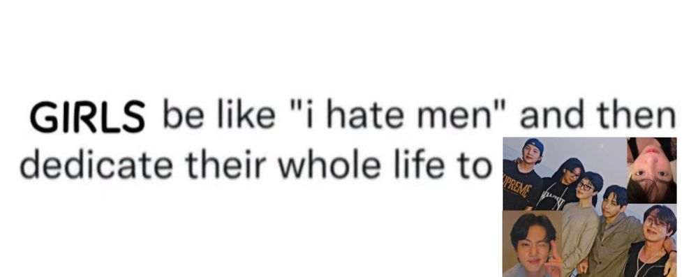 text on a white background saying girls be like "i hate men" and then dedicate their whole life to and edited in is the photo jimin posted of himself, namjoon, yoongi, hoseok, and taehyung, along with jungkooks latest selfie and a screenshot of seokjins latest live 

pls note that the phrasing here of "girls" is not limited to girls as in individuals who identify as she/her, but more of saying it in a silly girly pop way which definitely includes everyone. gays, gals, and all our nonbinary pals, we are all men /derogatory haters and bts lovers here regardless of if you are a "girl" or not 🙂‍↕️