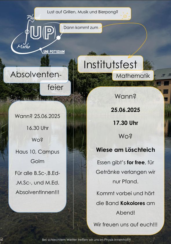 Bild mit Text.
Lust auf Grillen Musik und Bierpong ?
Dann kommt zum Institutsfest Mathematik.
Wann ?
25.06.2025, 17:30
Wo ?
Wiese am Löschteich.
Essen gibt es Gratis, für Getränke wird Pfand verlangt.
Kommt vorbei und hört dir Band Kokolores am Abend.
Wir freuen uns auf euch!!!

Absolventenfeier
Wann ? 25.06.2025 16:30
Wo? Haus 10, Campus Golm.
Für alle B.Sc-, B.Ed-,M.Sc- und M.Ed Absolventinnen!!!
